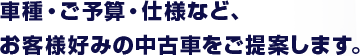 車種・ご予算・仕様など、 お客様好みの中古車をご提案します。