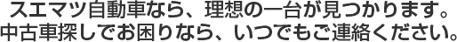スエマツ自動車なら、理想の一台が見つかります。 中古車探しでお困りなら、いつでもご連絡ください。